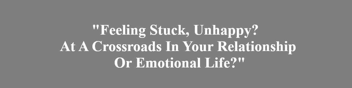 feeling stuck, unhappy? At A crossroads in your relationshp or emotional life?