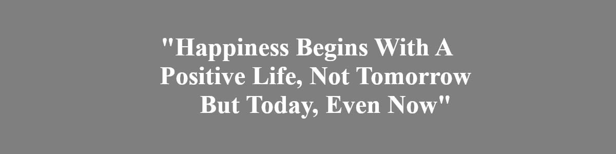Happiness Begins Wiith A Positive Life, Not tomorrow but today, even now.